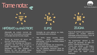 Tomenota:
HIPÉRBATOouANÁSTROFE
Alteração da ordem normal da
frase ou do enunciado, provocando
a inversão dos termos da oração.
• “Entre as nuvens do amor ela
dormia” (Álvaro de Azevedo);
• “Ouviram do Ipiranga as margens
plácidas / De um povo heroico o
brado retumbante, / E o sol da
liberdade, em raios fúlgidos, /
Brilhou no céu da pátria nesse
instante. (hino nacional brasileiro).
ELIPSE
Omissão de uma palavra ou mais,
identificável pelo contexto.
• “Na terra, tanta guerra, tanto
engano, tanta necessidade
aborrecida.” (Luís de Camões) (elipse
do verbo haver);
• À direita da estrada, sol, à esquerda,
chuva.(elipse do verbo estar);
• "Na rua deserta, nenhum sinal de
bonde." (Clarice Lispector). (elipse do
verbo haver).
ZEUGMA
Figura de sintaxe que consiste em
suprimir ou ocultar palavras
expressas anteriormente e que se
encontram subentendidas.
• “As quaresmas abriam a flor
depois do carnaval, os ipês em
junho.” (Rachel de Queiroz);
• "Levou seu retrato, / seu trapo,/
seu prato, / que papel! / Uma
imagem de São Francisco e um
bom disco de Noel" (Chico
Buarque).
 