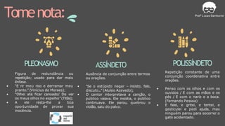 Tomenota:
PLEONASMO
Figura de redundância ou
repetição; usado para dar mais
ênfase.
• “E rir meu riso e derramar meu
pranto.” (Vinícius de Moraes);
• "Olhei até ficar cansado/ De ver
os meus olhos no espelho”(Titãs);
• A ele resta-lhe a boa
oportunidade de provar sua
inocência.
ASSÍNDETO
Ausência de conjunção entre termos
ou orações.
• “Se o estúpido negar – insisto, falo,
discuto...” (Aluísio Azevedo);
• O cantor interpretava a canção, o
público vaiava. Ele insistia, o público
continuava. Ele parou, quebrou o
violão, saiu do palco.
POLISSÍNDETO
Repetição constante de uma
conjunção coordenativa entre
orações.
• Penso com os olhos e com os
ouvidos / E com as mãos e os
pés / E com o nariz e a boca.
(Fernando Pessoa)
• E falei, e gritei, e tentei, e
gesticulei e pedi ajuda, mas
ninguém parou para socorrer o
gato acidentado.
 