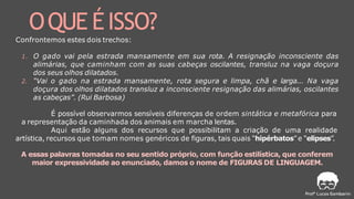 1. O gado vai pela estrada mansamente em sua rota. A resignação inconsciente das
alimárias, que caminham com as suas cabeças oscilantes, transluz na vaga doçura
dos seus olhos dilatados.
2. “Vai o gado na estrada mansamente, rota segura e limpa, chã e larga... Na vaga
doçura dos olhos dilatados transluz a inconsciente resignação das alimárias, oscilantes
as cabeças”. (Rui Barbosa)
É possível observarmos sensíveis diferenças de ordem sintática e metafórica para
a representação da caminhada dos animais em marcha lentas.
Aqui estão alguns dos recursos que possibilitam a criação de uma realidade
artística, recursos que tomam nomes genéricos de figuras, tais quais “hipérbatos” e “elipses”.
A essas palavras tomadas no seu sentido próprio, com função estilística, que conferem
maior expressividade ao enunciado, damos o nome de FIGURAS DE LINGUAGEM.
OQUE ÉISSO?
Confrontemos estes dois trechos:
 
