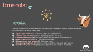 Tomenota:
METONÍMIA
Consiste na substituição de um termo por outro, por haver certa relação externa entre eles.
A metonímia pode ser de vários tipos:
a) A parte pelo todo:Você poderia me dar uma “mãozinha?”.
b) A marca pelo produto: Compre Bombril pra mim, por favor.
c) O abstrato pelo concreto: Era difícil resistir aos encantos daquela doçura.
d) O autor pela obra: Adoro ler Lígia Fagundes Telles.
e) O instrumento pela pessoa:Ele é bom de bola.
f) O singular pelo plural: O brasileiro tenta encontrar uma saída para a crise.
g) O continente pelo conteúdo: Gostaria de comer um prato de macarrão.
 