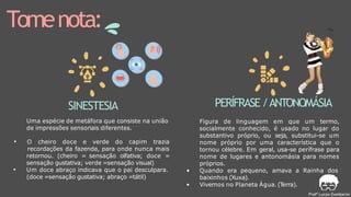 Tomenota:
SINESTESIA
Uma espécie de metáfora que consiste na união
de impressões sensoriais diferentes.
• O cheiro doce e verde do capim trazia
recordações da fazenda, para onde nunca mais
retornou. (cheiro = sensação olfativa; doce =
sensação gustativa; verde =sensação visual)
• Um doce abraço indicava que o pai desculpara.
(doce =sensação gustativa; abraço =tátil)
PERÍFRASE/ANTONOMÁSIA
Figura de linguagem em que um termo,
socialmente conhecido, é usado no lugar do
substantivo próprio, ou seja, substitui-se um
nome próprio por uma característica que o
tornou célebre. Em geral, usa-se perífrase para
nome de lugares e antonomásia para nomes
próprios.
• Quando era pequeno, amava a Rainha dos
baixinhos (Xuxa).
• Vivemos no Planeta Água.(T
erra).
 
