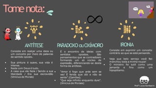 Tomenota:
ANTÍTESE
Consiste em realçar uma ideia ou
um conceito por meio de palavras
de sentido oposto.
• Sua pintura é suave, sua vida é
intensa.
• Nada com Deus é tudo.
• A casa que ele fazia / Sendo a sua
liberdade / Era sua escravidão
(Vinícius de Morais)
P
ARADOXOouOXÍMORO
É o encontro de ideias com
sentidos opostos. São
pensamentos que se contradizem
formando um só núcleo de
expressão, diferenciando-se desta
forma da antítese.
• “Amor é fogo que arde sem se
ver/ É ferida que dói e não se
sente”.(Camões).
• “Que seja infinito enquanto dure”.
(Vinicius de Moraes)
IRONIA
Consiste em exprimir um conceito
contrário ao que se está pensando.
• Veja que belo serviço você fez:
manchou toda a minha roupa!
• O ministro foi sutil como uma
jamanta e fino como um
hipopótamo.
 