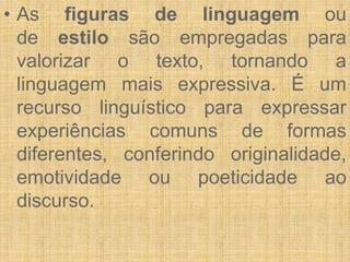 • As figuras de linguagem ou
de estilo são empregadas para
valorizar o texto, tornando a
linguagem mais expressiva. É um
recurso linguístico para expressar
experiências comuns de formas
diferentes, conferindo originalidade,
emotividade ou poeticidade ao
discurso.
 