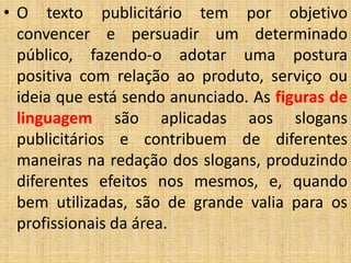 • O texto publicitário tem por objetivo
convencer e persuadir um determinado
público, fazendo-o adotar uma postura
positiva com relação ao produto, serviço ou
ideia que está sendo anunciado. As figuras de
linguagem são aplicadas aos slogans
publicitários e contribuem de diferentes
maneiras na redação dos slogans, produzindo
diferentes efeitos nos mesmos, e, quando
bem utilizadas, são de grande valia para os
profissionais da área.
 