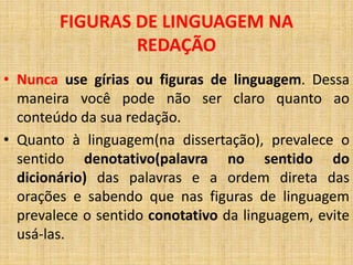 • Nunca use gírias ou figuras de linguagem. Dessa
maneira você pode não ser claro quanto ao
conteúdo da sua redação.
• Quanto à linguagem(na dissertação), prevalece o
sentido denotativo(palavra no sentido do
dicionário) das palavras e a ordem direta das
orações e sabendo que nas figuras de linguagem
prevalece o sentido conotativo da linguagem, evite
usá-las.
FIGURAS DE LINGUAGEM NA
REDAÇÃO
 