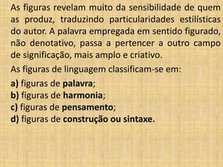 As figuras revelam muito da sensibilidade de quem
as produz, traduzindo particularidades estilísticas
do autor. A palavra empregada em sentido figurado,
não denotativo, passa a pertencer a outro campo
de significação, mais amplo e criativo.
As figuras de linguagem classificam-se em:
a) figuras de palavra;
b) figuras de harmonia;
c) figuras de pensamento;
d) figuras de construção ou sintaxe.
 