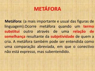 Metáfora: (a mais importante e usual das figuras de
linguagem).Ocorre metáfora quando um termo
substitui outro através de uma relação de
semelhança resultante da subjetividade de quem a
cria. A metáfora também pode ser entendida como
uma comparação abreviada, em que o conectivo
não está expresso, mas subentendido.
METÁFORA
 