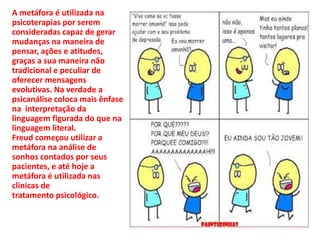 A metáfora é utilizada na
psicoterapias por serem
consideradas capaz de gerar
mudanças na maneira de
pensar, ações e atitudes,
graças a sua maneira não
tradicional e peculiar de
oferecer mensagens
evolutivas. Na verdade a
psicanálise coloca mais ênfase
na interpretação da
linguagem figurada do que na
linguagem literal.
Freud começou utilizar a
metáfora na análise de
sonhos contados por seus
pacientes, e até hoje a
metáfora é utilizada nas
clinicas de
tratamento psicológico.
 