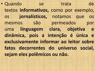 • Quando se trata de
textos informativos, como por exemplo,
os jornalísticos, notamos que os
mesmos são permeados por
uma linguagem clara, objetiva e
dinâmica, pois a intenção é única e
exclusivamente informar ao leitor sobre
fatos decorrentes do universo social,
sejam eles polêmicos ou não.
 