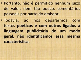 • Portanto, não é permitido nenhum juízo
de valor, nem tão pouco, comentários
pessoais por parte do emissor.
• Todavia, ao nos depararmos com
textos poéticos e com outros ligados à
linguagem publicitária de um modo
geral, não identificamos essa mesma
característica.
 