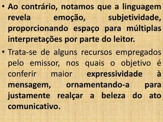 • Ao contrário, notamos que a linguagem
revela emoção, subjetividade,
proporcionando espaço para múltiplas
interpretações por parte do leitor.
• Trata-se de alguns recursos empregados
pelo emissor, nos quais o objetivo é
conferir maior expressividade à
mensagem, ornamentando-a para
justamente realçar a beleza do ato
comunicativo.
 