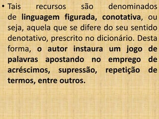 • Tais recursos são denominados
de linguagem figurada, conotativa, ou
seja, aquela que se difere do seu sentido
denotativo, prescrito no dicionário. Desta
forma, o autor instaura um jogo de
palavras apostando no emprego de
acréscimos, supressão, repetição de
termos, entre outros.
 