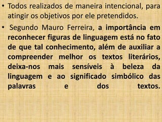 • Todos realizados de maneira intencional, para
atingir os objetivos por ele pretendidos.
• Segundo Mauro Ferreira, a importância em
reconhecer figuras de linguagem está no fato
de que tal conhecimento, além de auxiliar a
compreender melhor os textos literários,
deixa-nos mais sensíveis à beleza da
linguagem e ao significado simbólico das
palavras e dos textos.
 