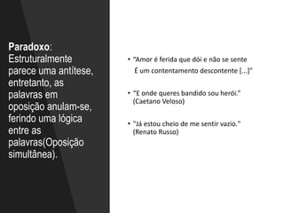 Paradoxo:
Estruturalmente
parece uma antítese,
entretanto, as
palavras em
oposição anulam-se,
ferindo uma lógica
entre as
palavras(Oposição
simultânea).
• “Amor é ferida que dói e não se sente
É um contentamento descontente [...]”
• “E onde queres bandido sou herói.”
(Caetano Veloso)
• "Já estou cheio de me sentir vazio."
(Renato Russo)
 