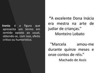 Ironia: é a figura que
apresenta um termo em
sentido oposto ao usual,
obtendo-se, com isso, efeito
crítico ou humorístico.
“A excelente Dona Inácia
era mestra na arte de
judiar de crianças.”
Monteiro Lobato
“Marcela amou-me
durante quinze meses e
onze contos de réis.”
Machado de Assis
 