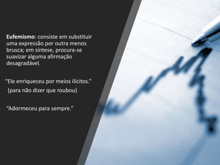 Eufemismo: consiste em substituir
uma expressão por outra menos
brusca; em síntese, procura-se
suavizar alguma afirmação
desagradável.
“Ele enriqueceu por meios ilícitos.”
(para não dizer que roubou)
“Adormeceu para sempre.”
 