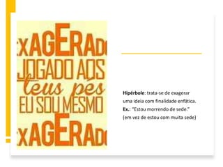 Hipérbole: trata-se de exagerar
uma ideia com finalidade enfática.
Ex.: “Estou morrendo de sede.”
(em vez de estou com muita sede)
 