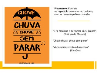 Pleonasmo: Consiste
na repetição de um termo ou ideia,
com as mesmas palavras ou não.
"E rir meu riso e derramar meu pranto”
(Vinícius de Moraes)
“Chove chuva, chove sem parar.”
"Vi claramente visto o lume vivo"
(Camões)
 
