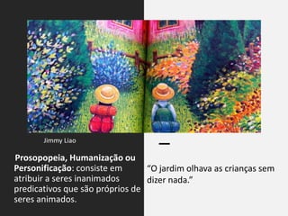 Prosopopeia, Humanização ou
Personificação: consiste em
atribuir a seres inanimados
predicativos que são próprios de
seres animados.
“O jardim olhava as crianças sem
dizer nada.”
Jimmy Liao
 