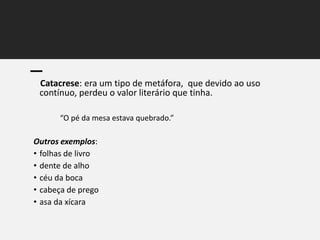 Catacrese: era um tipo de metáfora, que devido ao uso
contínuo, perdeu o valor literário que tinha.
“O pé da mesa estava quebrado.”
Outros exemplos:
• folhas de livro
• dente de alho
• céu da boca
• cabeça de prego
• asa da xícara
 