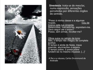 Sinestesia: trata-se de mesclar,
numa expressão, sensações
percebidas por diferentes órgãos
do sentido.
“Preso à minha classe e a algumas
roupas, [vou de
branco pela rua cinzenta.
Melancolias, mercadorias, espreitam-me.
Devo seguir até o enjoo?
Posso, sem armas, revoltar-me?
Olhos sujos no relógio da torre:
Não, o tempo não chegou de completa
[justiça.
O tempo é ainda de fezes, maus
poemas, alucinações e espera.
O tempo pobre, o poeta pobre
fundem-se no mesmo impasse. [...]”
A flor e a náusea, Carlos Drummond de
Andrade
 