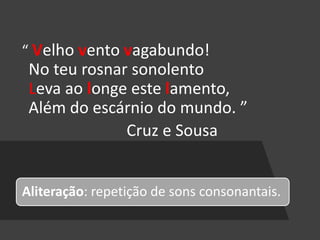 “ Velho vento vagabundo!
No teu rosnar sonolento
Leva ao longe este lamento,
Além do escárnio do mundo. ”
Cruz e Sousa
Aliteração: repetição de sons consonantais.
 