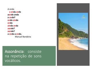Assonância: consiste
na repetição de sons
vocálicos.
A onda
a onda anda
aonde anda
a onda?
onda ainda
onda
ainda anda
aonde?
aonde?
a onda a onda.
Manuel Bandeira
 