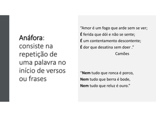 Anáfora:
consiste na
repetição de
uma palavra no
início de versos
ou frases
“Amor é um fogo que arde sem se ver;
É ferida que dói e não se sente;
É um contentamento descontente;
É dor que desatina sem doer .”
Camões
“Nem tudo que ronca é porco,
Nem tudo que berra é bode,
Nem tudo que reluz é ouro.”
 