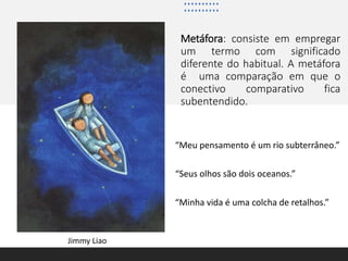 Metáfora: consiste em empregar
um termo com significado
diferente do habitual. A metáfora
é uma comparação em que o
conectivo comparativo fica
subentendido.
“Meu pensamento é um rio subterrâneo.”
“Seus olhos são dois oceanos.”
“Minha vida é uma colcha de retalhos.”
Jimmy Liao
 