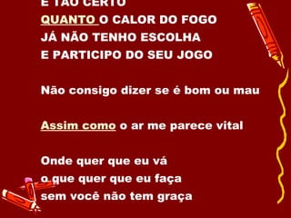 É TÃO CERTO  QUANTO  O CALOR DO FOGO JÁ NÃO TENHO ESCOLHA  E PARTICIPO DO SEU JOGO Não consigo dizer se é bom ou mau  Assim como  o ar me parece vital  Onde quer que eu vá  o que quer que eu faça  sem você não tem graça 