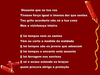Disseste que se tua voz  Tivesse força igual à imensa dor que sentes  Teu grito acordaria não só a tua casa  Mas a vizinhança inteira  E   há tempos nem os santos  Têm ao certo a medida da maldade  E  há tempos são os jovens que adoecem  E  há tempos o encanto está ausente  E  há ferrugem nos sorrisos  E  só o acaso estende os braços  quem procura abrigo e proteção  