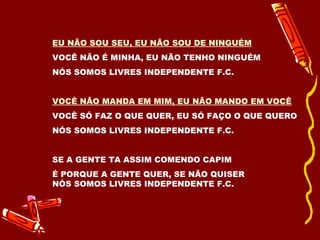 EU NÃO SOU SEU, EU NÃO SOU DE NINGUÉM VOCÊ NÃO É MINHA, EU NÃO TENHO NINGUÉM NÓS SOMOS LIVRES INDEPENDENTE F.C. VOCÊ NÃO MANDA EM MIM, EU NÃO MANDO EM VOCÊ VOCÊ SÓ FAZ O QUE QUER, EU SÓ FAÇO O QUE QUERO NÓS SOMOS LIVRES INDEPENDENTE F.C. SE A GENTE TA ASSIM COMENDO CAPIM É PORQUE A GENTE QUER, SE NÃO QUISER NÓS SOMOS LIVRES INDEPENDENTE F.C. 