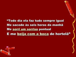 “ Todo dia ela faz tudo sempre igual Me sacode às seis horas da manhã Me  sorri um sorriso  pontual E me  beija com a boca  de hortelã” 