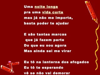 Uma  noite longa   pra uma  vida curta mas já não me importa,  basta poder te ajudar E são tantas marcas que já fazem parte Do que eu sou agora Mas ainda sei me virar Eu tô na lanterna dos afogados Eu tô te esperando  vê se não vai demorar 