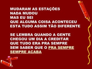 MUDARAM AS ESTAÇÕES NADA MUDOU MAS EU SEI  QUE ALGUMA COISA ACONTECEU ESTA TUDO ASSIM TÃO DIFERENTE SE LEMBRA QUANDO A GENTE CHEGOU UM DIA A CREDITAR QUE TUDO ERA PRA SEMPRE SEM SABER QUE O  PRA SEMPRE SEMPRE ACABA 