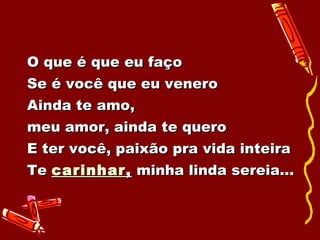 O que é que eu faço Se é você que eu venero Ainda te amo,  meu amor, ainda te quero E ter você, paixão pra vida inteira Te  carinhar ,  minha linda sereia... 