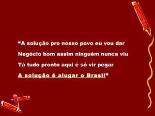 “ A solução pro nosso povo eu vou dar Negócio bom assim ninguém nunca viu Tá tudo pronto aqui é só vir pegar A solução é alugar o Brasil ” 