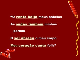 “ O  vento beija  meus cabelos As  ondas lambem  minhas pernas O  sol abraça  o meu corpo Meu  coração canta  feliz” 