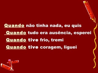 Quando  não tinha nada, eu quis Quando  tudo era ausência, esperei Quando  tive  frio, tremi  Quando  tive  coragem, liguei 
