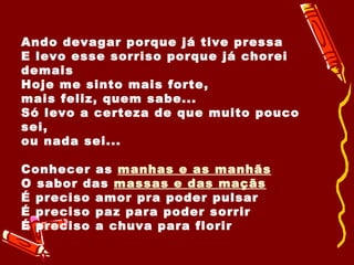 Ando devagar porque já tive pressa E levo esse sorriso porque já chorei demais Hoje me sinto mais forte, mais feliz, quem sabe... Só levo a certeza de que muito pouco sei, ou nada sei...  Conhecer as  manhas e as manhãs O sabor das  massas e das maçãs   É preciso amor pra poder pulsar É preciso paz para poder sorrir É preciso a chuva para florir 