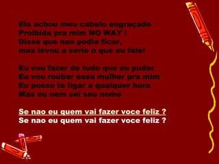 Ela achou meu cabelo engraçado Proibida pra mim NO WAY !  Disse que nao podia ficar, mas levou a serio o que eu falei Eu vou fazer de tudo que eu puder  Eu vou roubar essa mulher pra mim  Eu posso te ligar a qualquer hora  Mas eu nem sei seu nome  Se nao eu quem vai fazer voce feliz ?   Se nao eu quem vai fazer voce feliz ?  