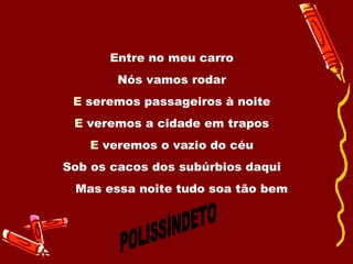 Entre no meu carro  Nós vamos rodar  E  seremos passageiros à noite  E  veremos a cidade em trapos  E  veremos o vazio do céu  Sob os cacos dos subúrbios daqui  Mas essa noite tudo soa tão bem  POLISSÍNDETO 