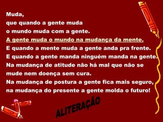 Muda,  que quando a gente muda  o mundo muda com a gente. A gente muda o mundo na mudança da mente. E quando a mente muda a gente anda pra frente. E quando a gente manda ninguém manda na gente. Na mudança de atitude não há mal que não se mude nem doença sem cura. Na mudança de postura a gente fica mais seguro, na mudança do presente a gente molda o futuro! ALITERAÇÃO 