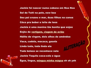 Jackie foi nascer numa cabana em Noa Noa  Sol do Taiti na pele, now boa  Seu pai cruzou o mar, duas filhas na canoa  Côco pra beber e leite de leoa  Jackie é uma menina tão bonita que enjoa  Enjôo de  vertigem, viagem de avião   Hálito de virgem, dois olhos de amêndoa  Vaca, cadela, macaca, gazela  Linda toda, toda linda ela Toda beleza se reconhece nela  Jackie Tequila coca-cola e água Égua, língua,  mingua minha mágoa  oh oh yeh ALITERAÇÃO 