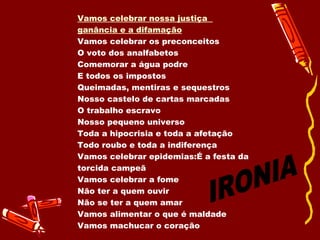 Vamos celebrar nossa justiça  ganância e a difamação Vamos celebrar os preconceitos  O voto dos analfabetos  Comemorar a água podre E todos os impostos Queimadas, mentiras e sequestros Nosso castelo de cartas marcadas O trabalho escravo Nosso pequeno universo Toda a hipocrisia e toda a afetação Todo roubo e toda a indiferença Vamos celebrar epidemias:É a festa da torcida campeã Vamos celebrar a fome  Não ter a quem ouvir Não se ter a quem amar  Vamos alimentar o que é maldade Vamos machucar o coração  IRONIA 