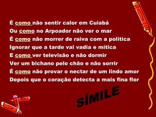 É  como  não sentir calor em Cuiabá Ou  como   no Arpoador não ver o mar É  como  não morrer de raiva com a política Ignorar que a tarde vai vadia e mítica E  como  ver televisão e não dormir Ver um bichano pelo chão e não sorrir É  como  não provar o nectar de um lindo amor Depois que o coração detecta a mais fina flor  SÍMILE 