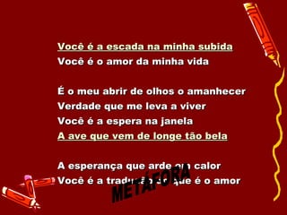Você é a escada na minha subida   Você é o amor da minha vida  É o meu abrir de olhos o amanhecer  Verdade que me leva a viver  Você é a espera na janela  A ave que vem de longe tão bela   A esperança que arde em calor  Você é a tradução do que é o amor   METÁFORA 