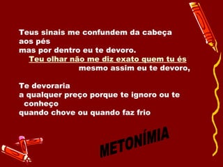 Teus sinais me confundem da cabeça  aos pés mas por dentro eu te devoro.  Teu olhar não me diz exato quem tu és   mesmo assim eu te devoro, Te devoraria a qualquer preço porque te ignoro ou te  conheço  quando chove ou quando faz frio  METONÍMIA 