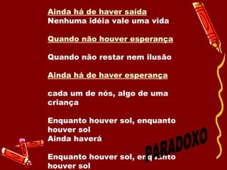 Quando não houver saída Quando não houver mais solução  Ainda há de haver saída Nenhuma idéia vale uma vida    Quando não houver esperança   Quando não restar nem ilusão  Ainda há de haver esperança   cada um de nós, algo de uma criança Enquanto houver sol, enquanto houver sol Ainda haverá  Enquanto houver sol, enquanto houver sol  PARADOXO 
