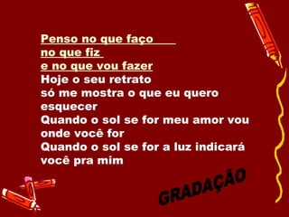 Penso no que faço  no que fiz  e no que vou fazer   Hoje o seu retrato  só me mostra o que eu quero esquecer  Quando o sol se for meu amor vou onde você for Quando o sol se for a luz indicará você pra mim  GRADAÇÃO 